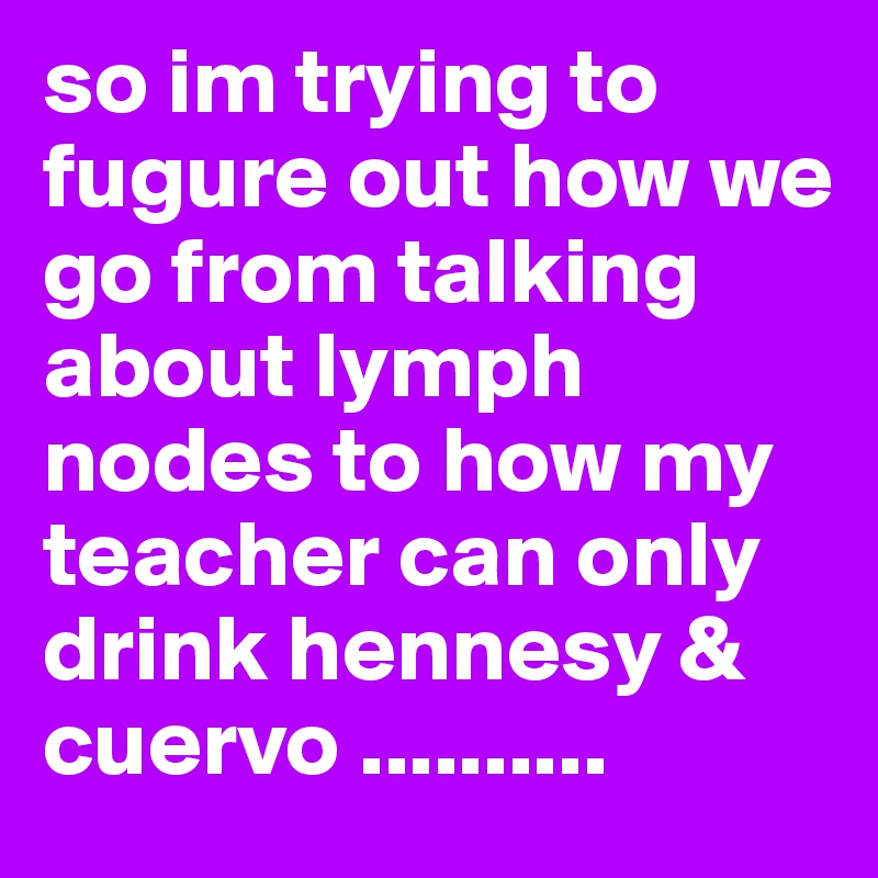 so im trying to fugure out how we go from talking about lymph nodes to how my teacher can only drink hennesy & cuervo .......... 