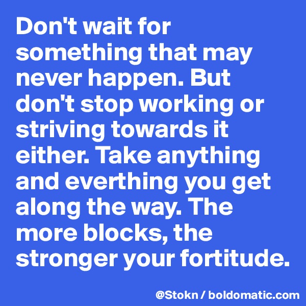 Don't wait for something that may never happen. But don't stop working or striving towards it either. Take anything and everthing you get along the way. The more blocks, the stronger your fortitude. 