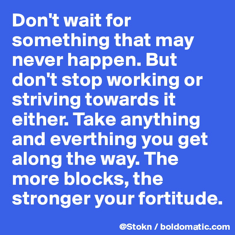 Don't wait for something that may never happen. But don't stop working or striving towards it either. Take anything and everthing you get along the way. The more blocks, the stronger your fortitude. 
