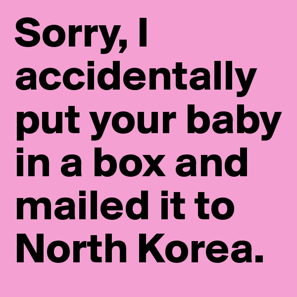 Sorry, I accidentally put your baby in a box and mailed it to North Korea.