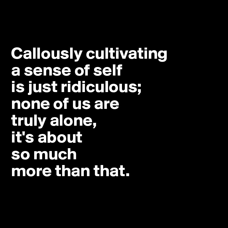 

Callously cultivating 
a sense of self 
is just ridiculous; 
none of us are 
truly alone, 
it's about 
so much 
more than that.

