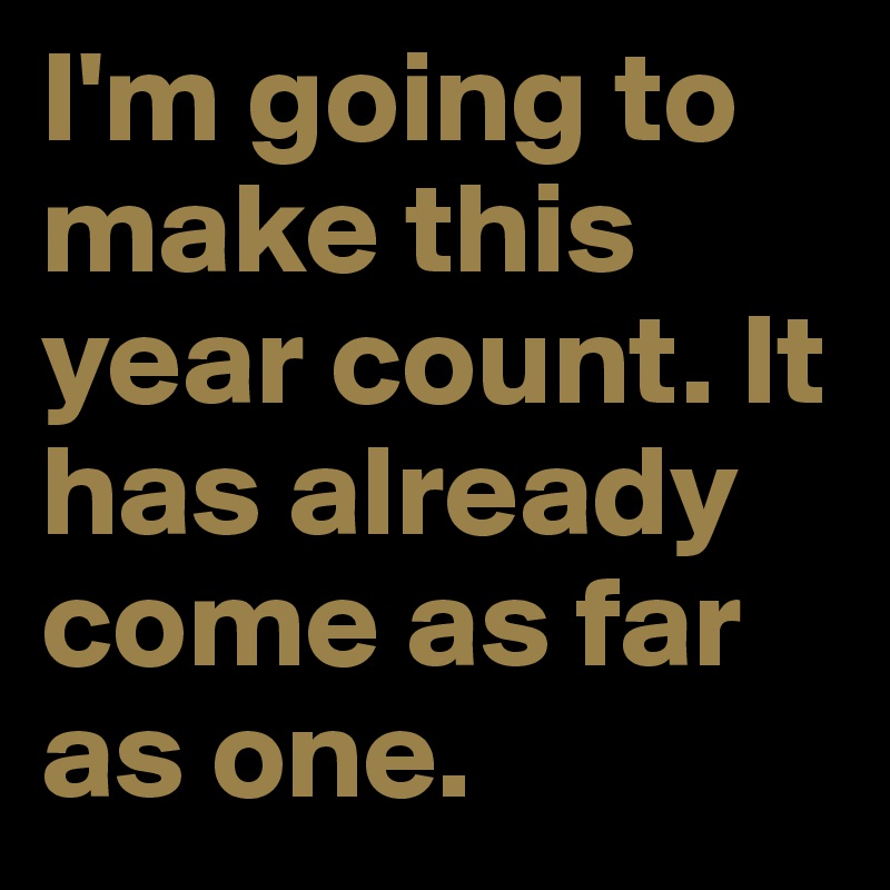 I'm going to make this year count. It has already come as far as one.