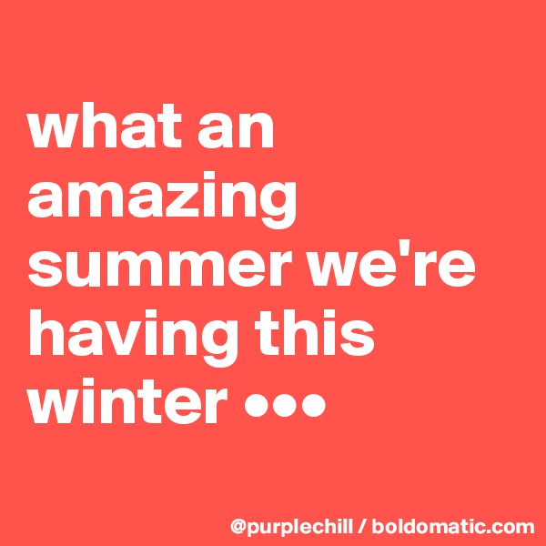 
what an amazing summer we're having this winter •••
