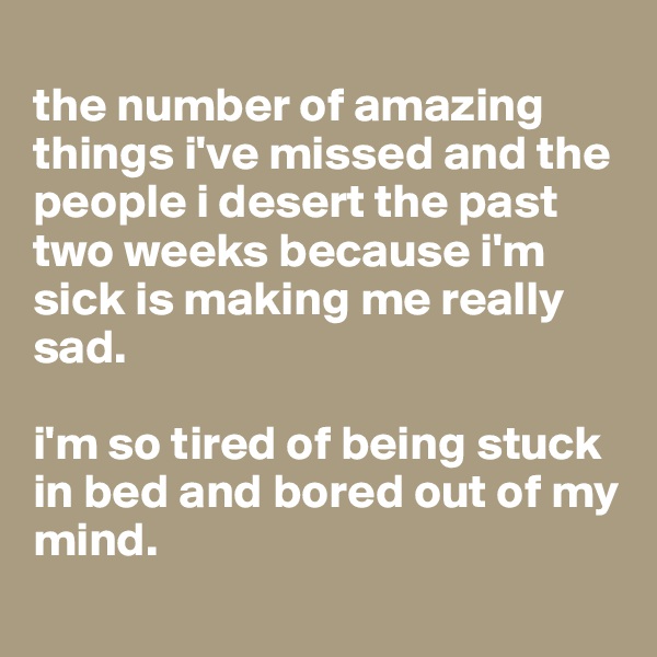 
the number of amazing things i've missed and the people i desert the past two weeks because i'm sick is making me really sad. 

i'm so tired of being stuck in bed and bored out of my mind.
