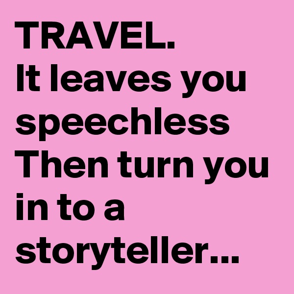 TRAVEL.
It leaves you speechless
Then turn you
in to a storyteller...