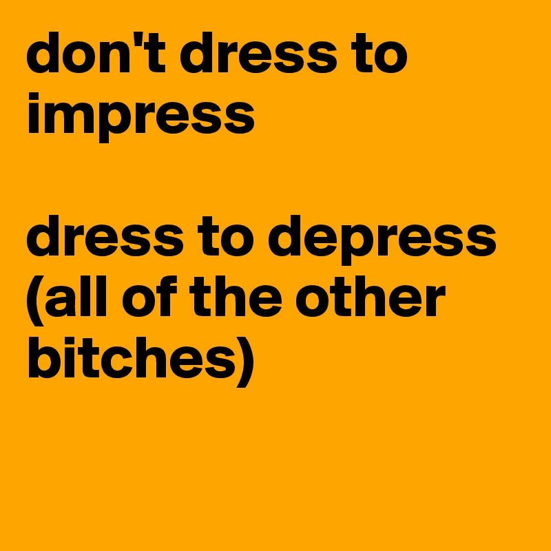 don't dress to impress 

dress to depress 
(all of the other bitches) 

