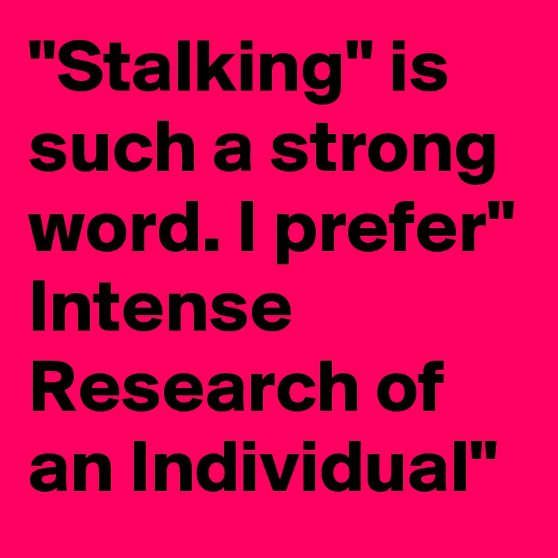 "Stalking" is such a strong word. I prefer" Intense Research of an Individual"