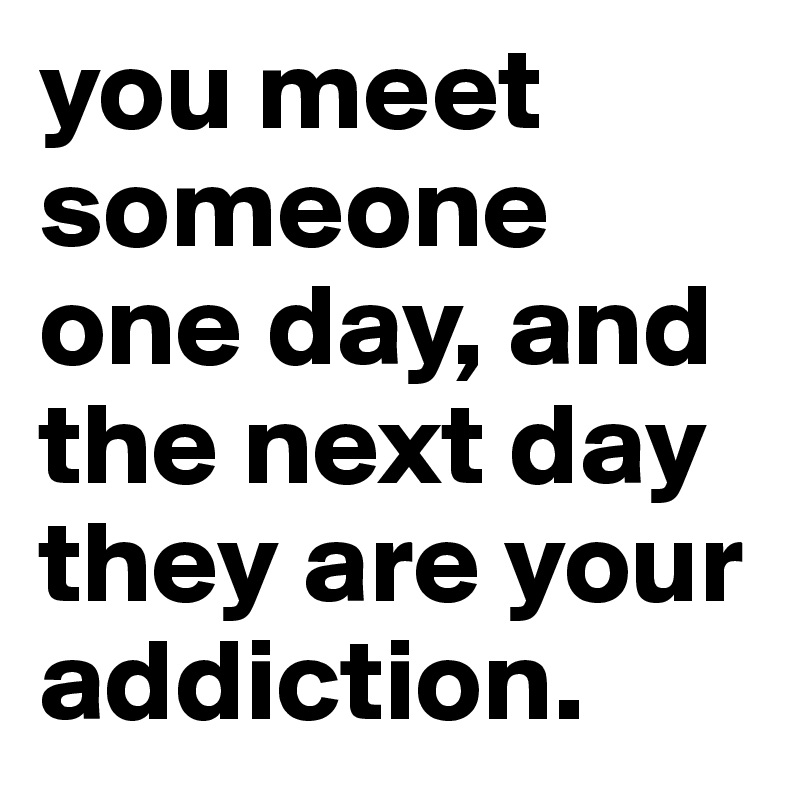 you-meet-someone-one-day-and-the-next-day-they-are-your-addiction