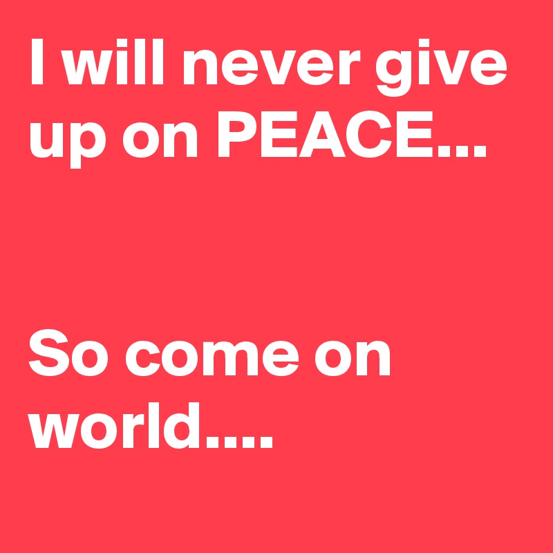 I will never give up on PEACE... 


So come on world....
