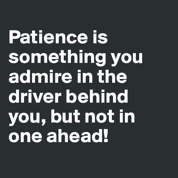 
Patience is something you admire in the driver behind you, but not in one ahead! 
