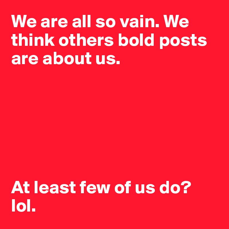 We are all so vain. We think others bold posts are about us. 






At least few of us do? lol. 