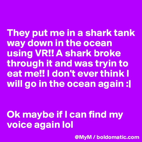 

They put me in a shark tank way down in the ocean using VR!! A shark broke through it and was tryin to eat me!! I don't ever think I will go in the ocean again :| 


Ok maybe if I can find my voice again lol