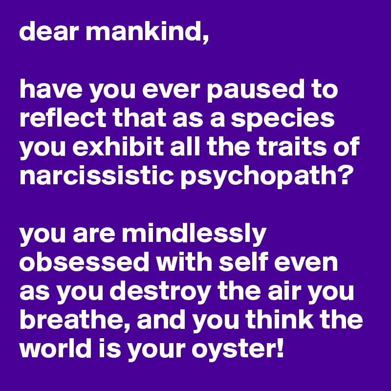 dear mankind, 

have you ever paused to reflect that as a species you exhibit all the traits of narcissistic psychopath? 

you are mindlessly obsessed with self even as you destroy the air you breathe, and you think the world is your oyster! 