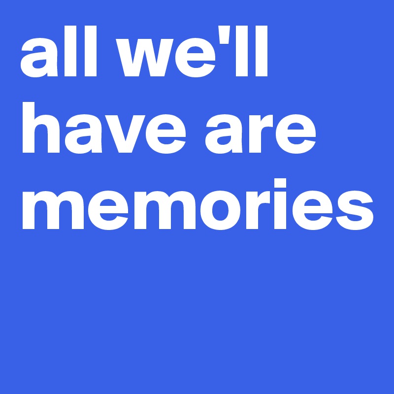 all we'll have are memories
