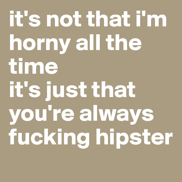 it's not that i'm horny all the time
it's just that you're always fucking hipster