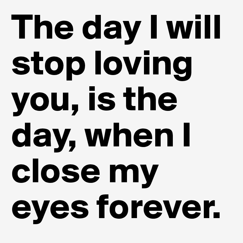 The day I will stop loving you, is the day, when I close my eyes forever.