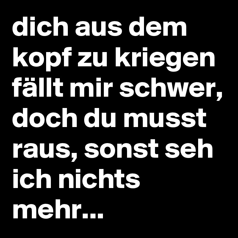 dich aus dem kopf zu kriegen fällt mir schwer, doch du musst raus, sonst seh ich nichts mehr...