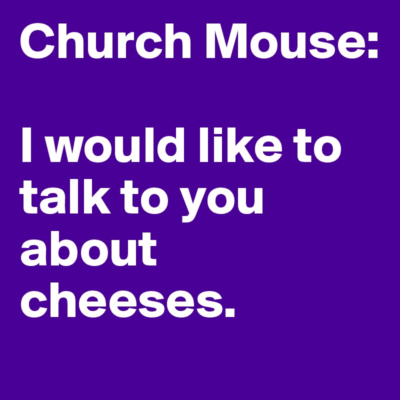 Church Mouse:

I would like to talk to you about cheeses.