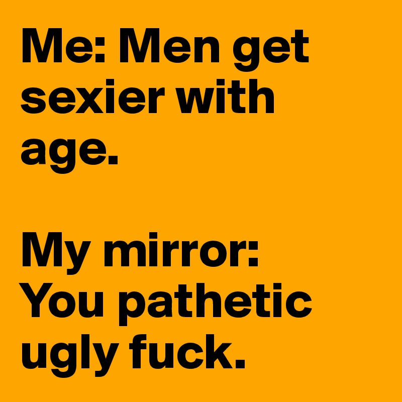 Me: Men get sexier with age.

My mirror: 
You pathetic ugly fuck. 