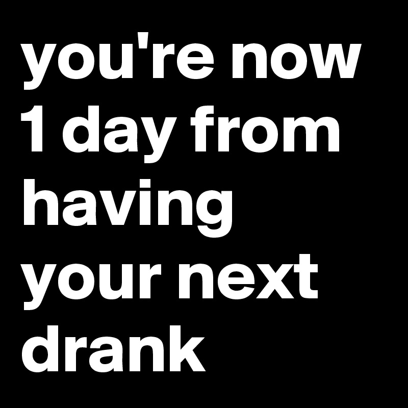 you're now 1 day from having your next drank