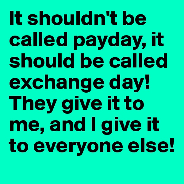 It shouldn't be called payday, it should be called exchange day! They give it to me, and I give it to everyone else!