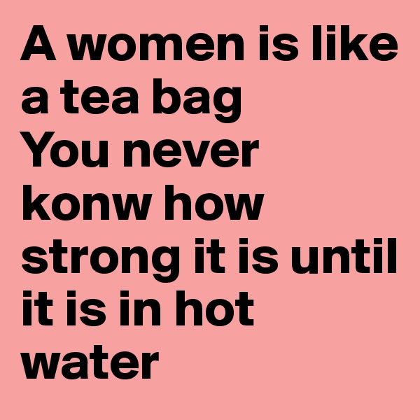 A women is like a tea bag
You never konw how strong it is until it is in hot water