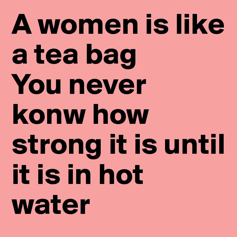 A women is like a tea bag
You never konw how strong it is until it is in hot water