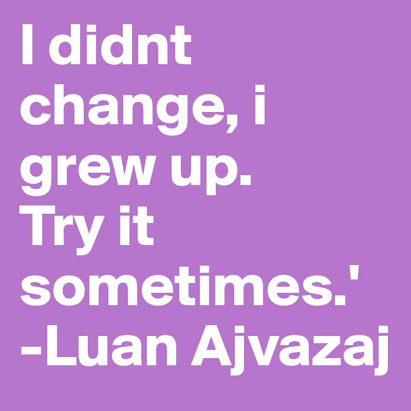 I didnt change, i grew up.
Try it sometimes.'
-Luan Ajvazaj