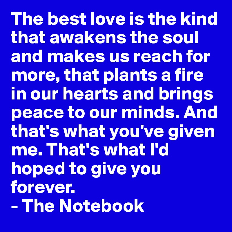 The best love is the kind that awakens the soul and makes us reach for more, that plants a fire in our hearts and brings peace to our minds. And that's what you've given me. That's what I'd hoped to give you forever.
- The Notebook