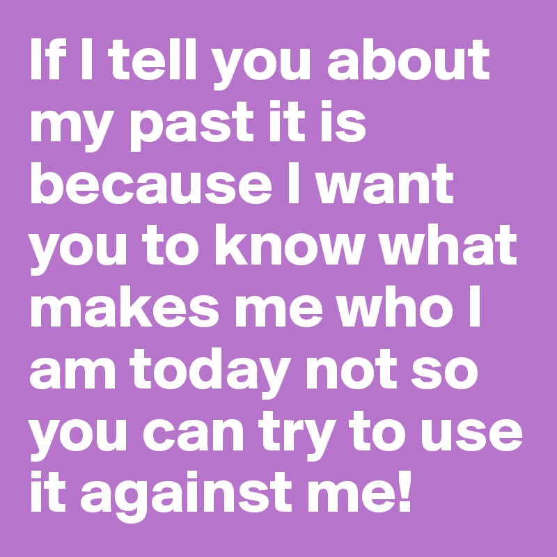 If I tell you about my past it is because I want you to know what makes me who I am today not so you can try to use it against me!