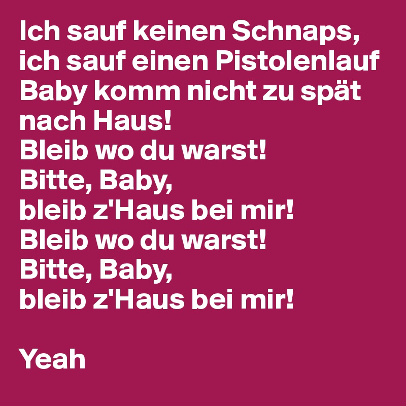 Ich sauf keinen Schnaps, ich sauf einen Pistolenlauf
Baby komm nicht zu spät nach Haus!
Bleib wo du warst!
Bitte, Baby, 
bleib z'Haus bei mir!
Bleib wo du warst!
Bitte, Baby, 
bleib z'Haus bei mir!

Yeah