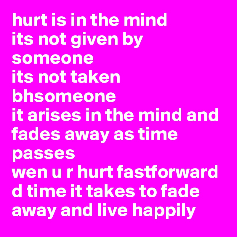 hurt is in the mind
its not given by someone
its not taken bhsomeone
it arises in the mind and fades away as time passes
wen u r hurt fastforward d time it takes to fade away and live happily