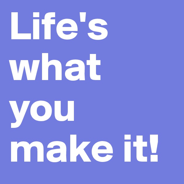Life's what you make it!