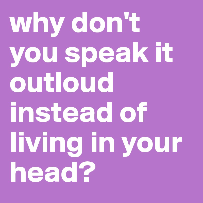 why don't you speak it outloud instead of living in your head? - Post ...