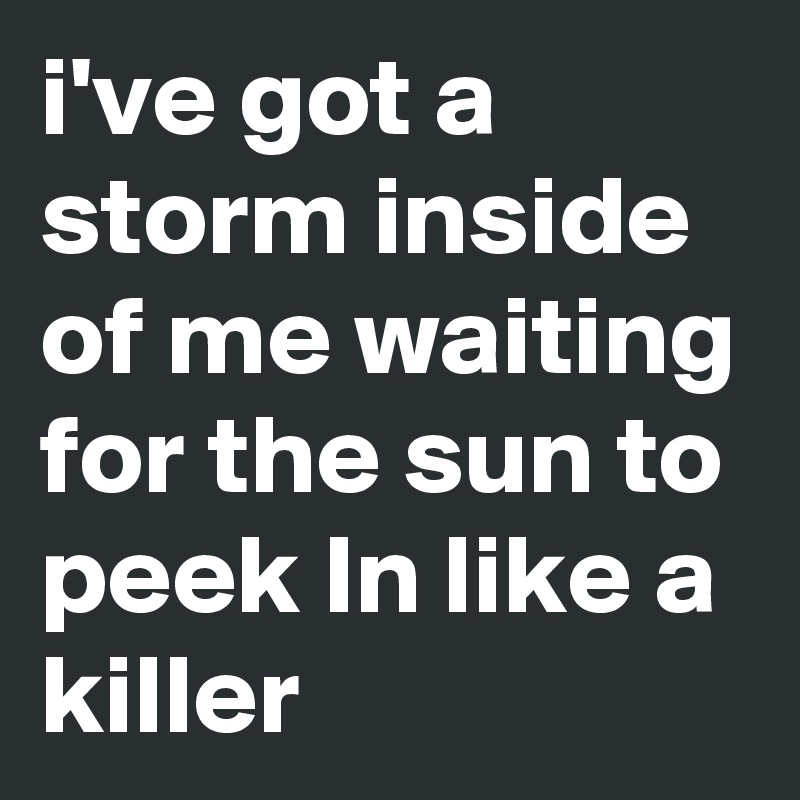 i've got a storm inside of me waiting for the sun to peek In like a killer 