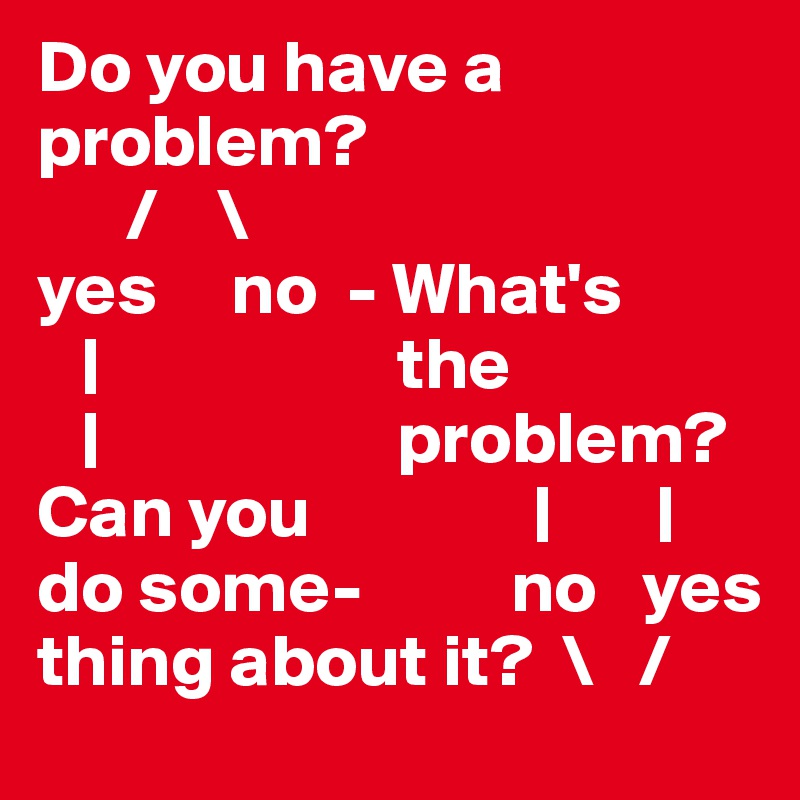 Do you have a problem?
      /    \
yes     no  - What's
   |                    the
   |                    problem?
Can you               |       |
do some-          no   yes
thing about it?  \   /