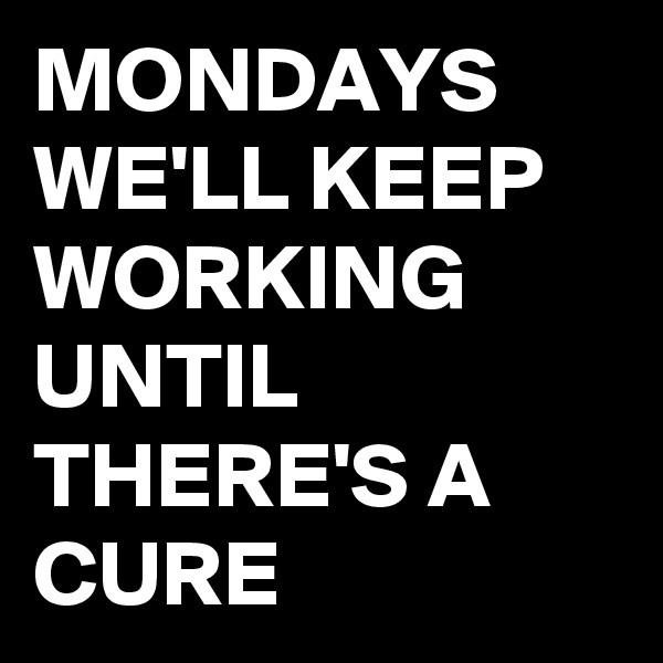 MONDAYS
WE'LL KEEP WORKING UNTIL THERE'S A CURE