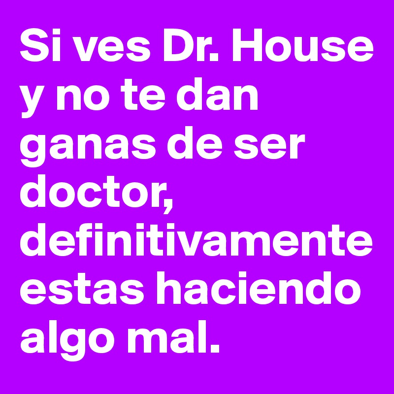 Si ves Dr. House y no te dan ganas de ser doctor, definitivamente estas haciendo algo mal. 