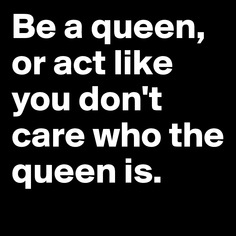 Be a queen, or act like you don't care who the queen is.