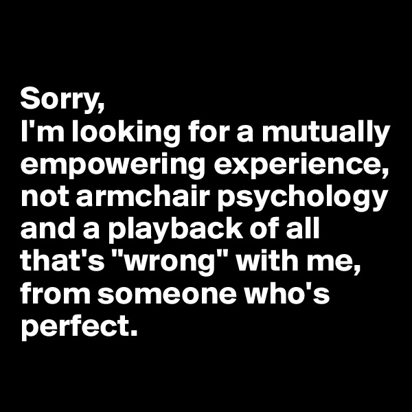 

Sorry,
I'm looking for a mutually empowering experience, not armchair psychology and a playback of all that's "wrong" with me, from someone who's perfect.

