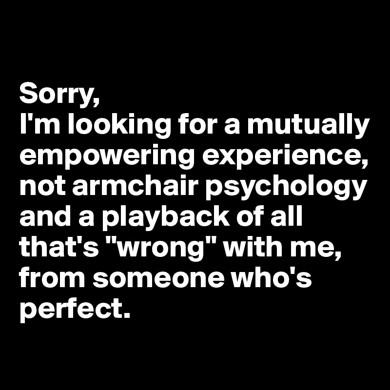 

Sorry,
I'm looking for a mutually empowering experience, not armchair psychology and a playback of all that's "wrong" with me, from someone who's perfect.
