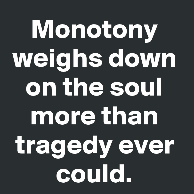 Monotony weighs down on the soul more than tragedy ever could.