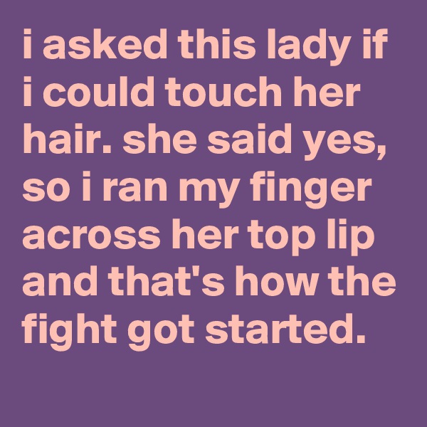 i asked this lady if i could touch her hair. she said yes, so i ran my finger across her top lip and that's how the fight got started.

