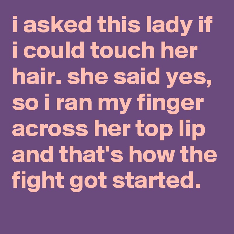 i asked this lady if i could touch her hair. she said yes, so i ran my finger across her top lip and that's how the fight got started.
