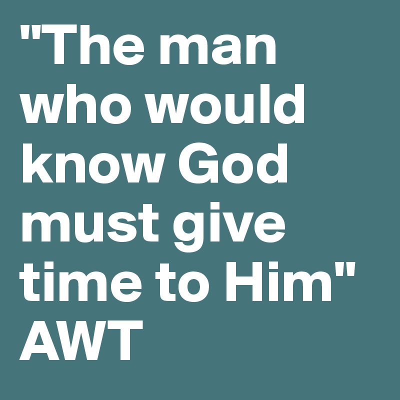 "The man who would know God must give time to Him"
AWT