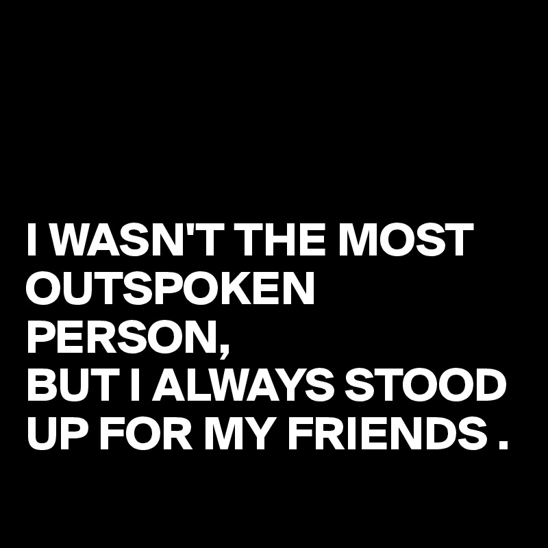 



I WASN'T THE MOST OUTSPOKEN PERSON,
BUT I ALWAYS STOOD UP FOR MY FRIENDS .
 