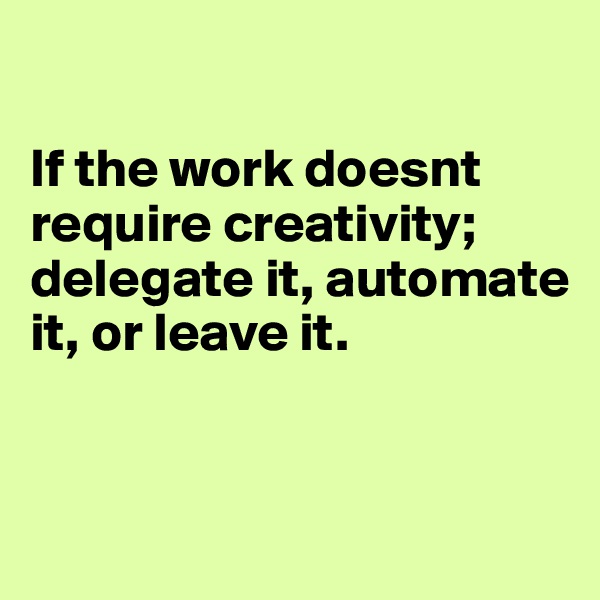 

If the work doesnt require creativity; delegate it, automate it, or leave it.


