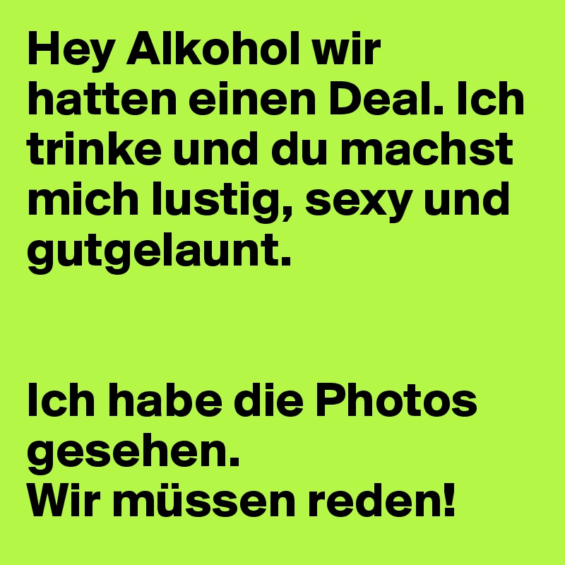 Hey Alkohol wir hatten einen Deal. Ich trinke und du machst mich lustig, sexy und gutgelaunt.


Ich habe die Photos gesehen.
Wir müssen reden!