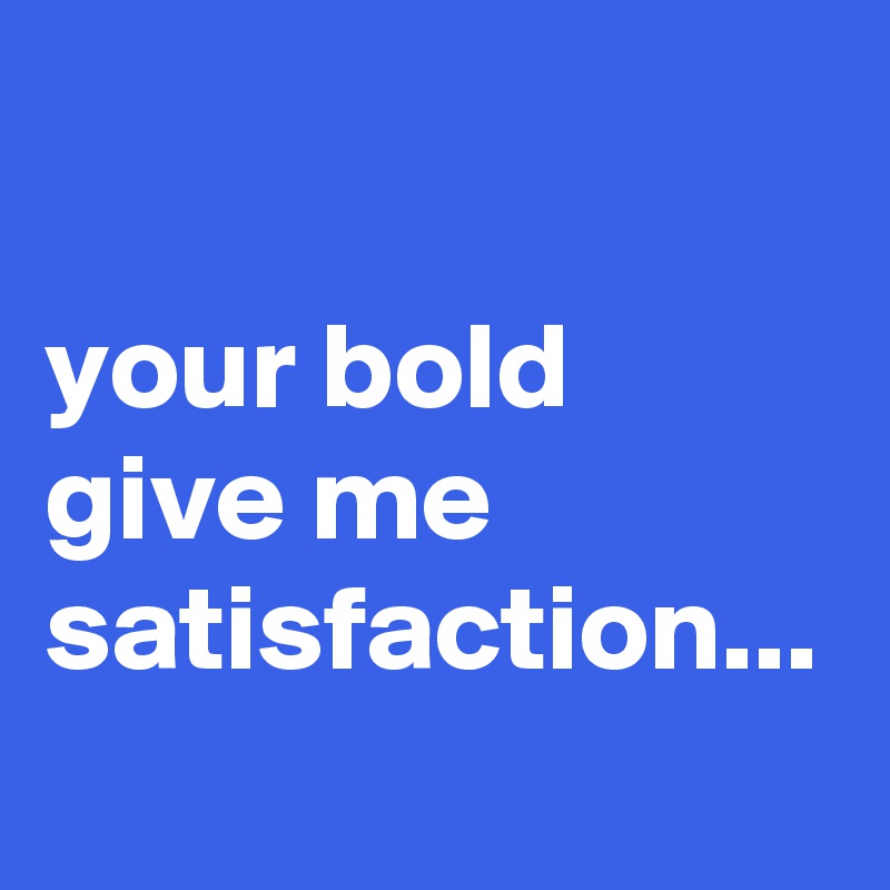 

your bold give me satisfaction...