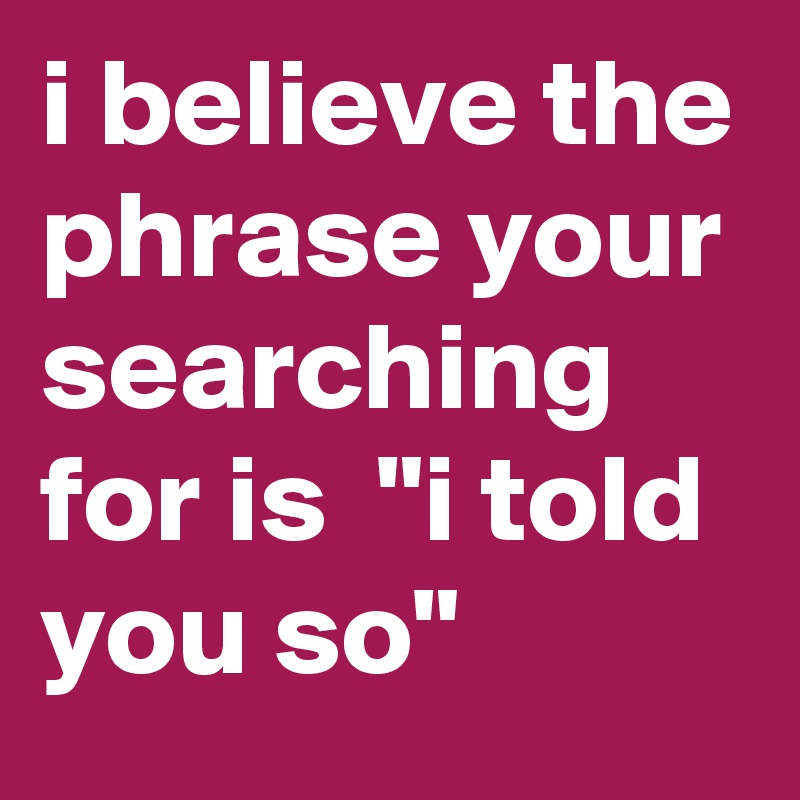 i believe the phrase your searching for is  "i told you so"